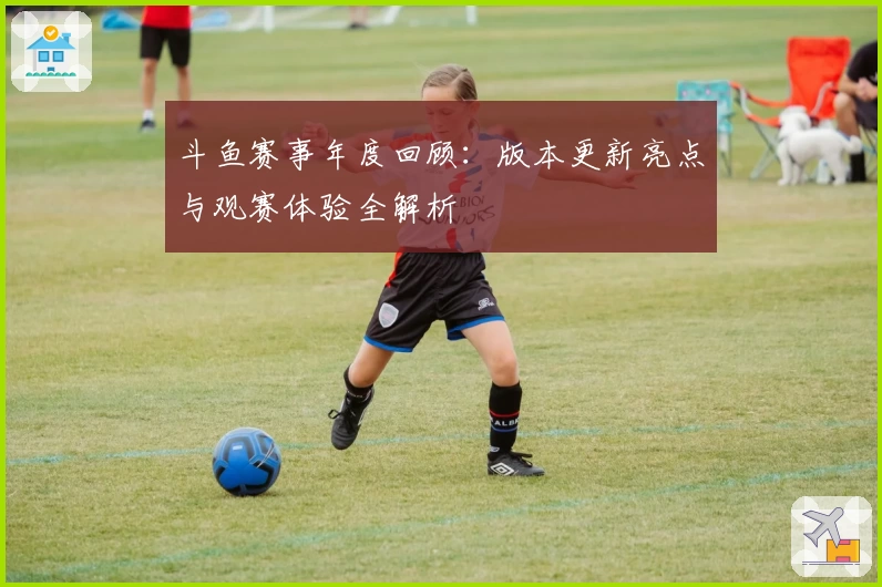 斗鱼赛事年度回顾：版本更新亮点与观赛体验全解析