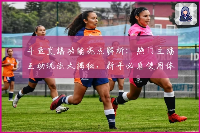 斗鱼直播功能亮点解析：热门主播互动玩法大揭秘，新手必看使用体验教程