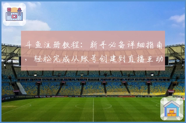 斗鱼注册教程：新手必备详细指南，轻松完成从账号创建到直播互动的全流程