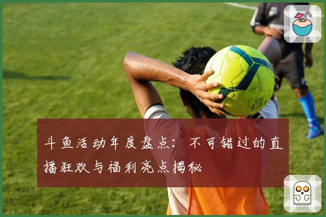 斗鱼活动年度盘点：不可错过的直播狂欢与福利亮点揭秘