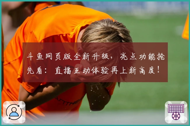 斗鱼网页版全新升级，亮点功能抢先看：直播互动体验再上新高度！