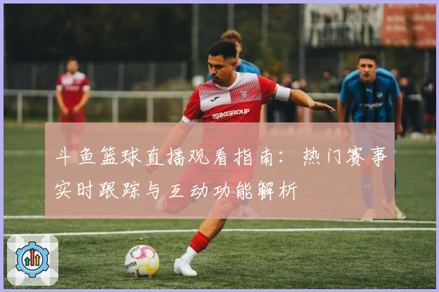 斗鱼篮球直播观看指南：热门赛事实时跟踪与互动功能解析