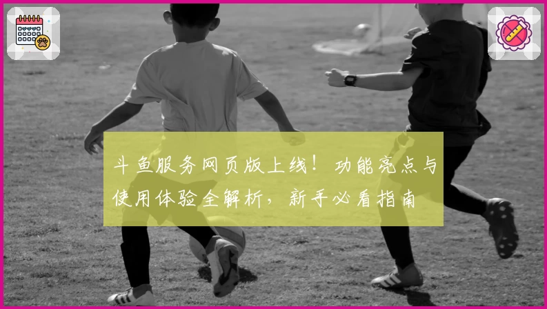 斗鱼服务网页版上线！功能亮点与使用体验全解析，新手必看指南