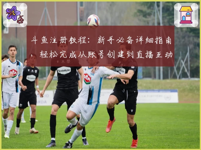 斗鱼注册教程：新手必备详细指南，轻松完成从账号创建到直播互动的全流程