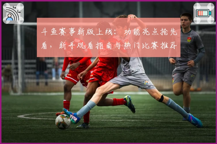 斗鱼赛事新版上线：功能亮点抢先看，新手观看指南与热门比赛推荐