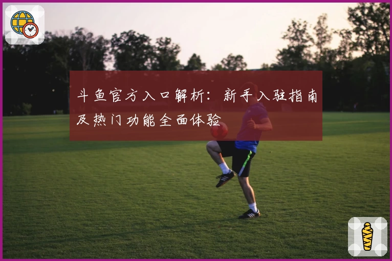 斗鱼官方入口解析:新手入驻指南及热门功能全面体验