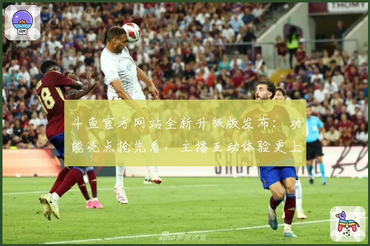 斗鱼官方网站全新升级版发布：功能亮点抢先看，主播互动体验更上一层楼