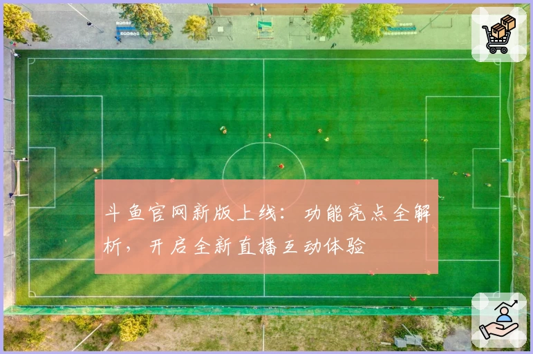 斗鱼官网新版上线：功能亮点全解析，开启全新直播互动体验