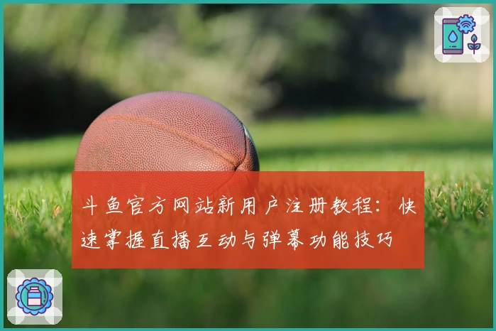 斗鱼官方网站新用户注册教程：快速掌握直播互动与弹幕功能技巧