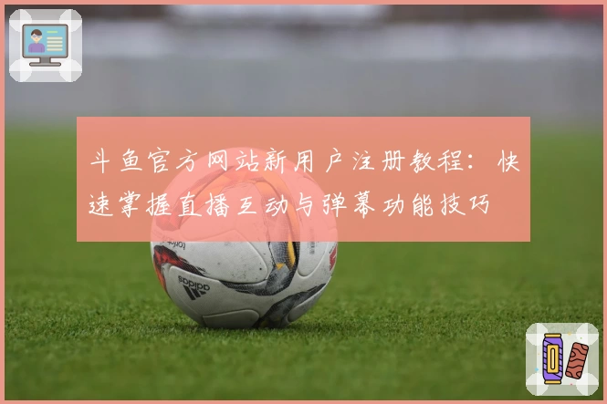 斗鱼官方网站新用户注册教程：快速掌握直播互动与弹幕功能技巧