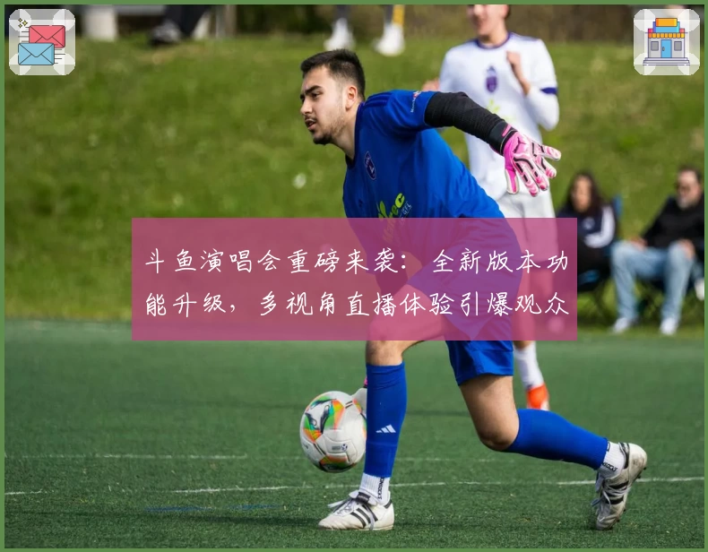 斗鱼演唱会重磅来袭：全新版本功能升级，多视角直播体验引爆观众热情