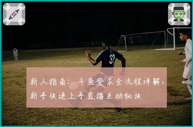 新人指南：斗鱼登录全流程详解，新手快速上手直播互动秘诀