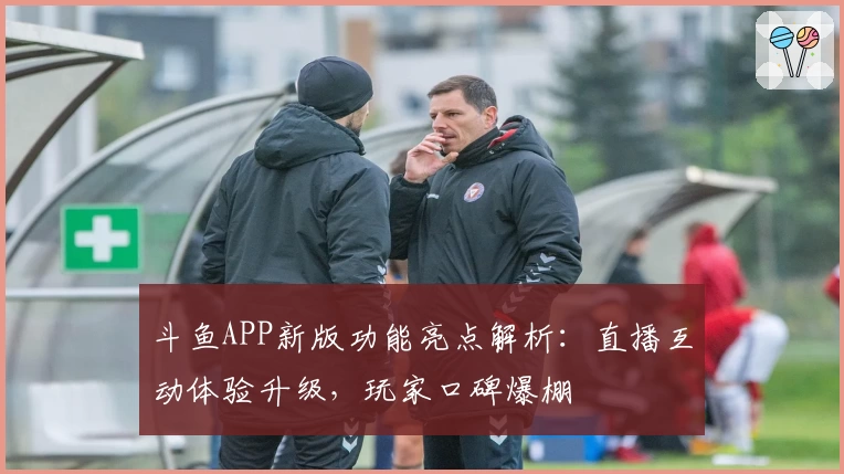 斗鱼APP新版功能亮点解析：直播互动体验升级，玩家口碑爆棚