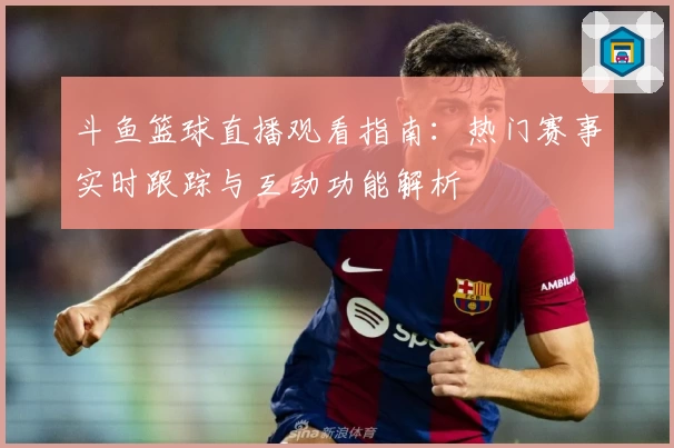 斗鱼篮球直播观看指南：热门赛事实时跟踪与互动功能解析