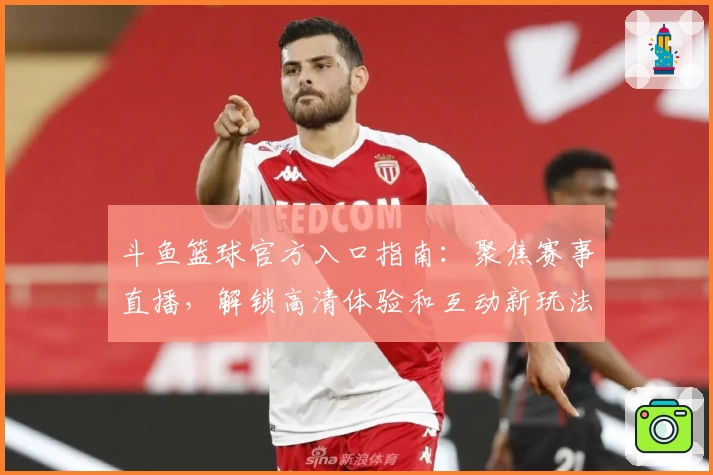 斗鱼篮球官方入口指南：聚焦赛事直播，解锁高清体验和互动新玩法