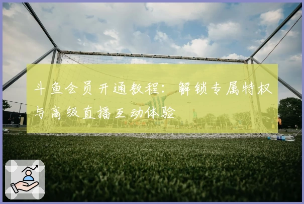 斗鱼会员开通教程：解锁专属特权与高级直播互动体验