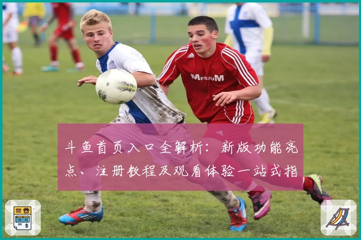 斗鱼首页入口全解析：新版功能亮点、注册教程及观看体验一站式指南