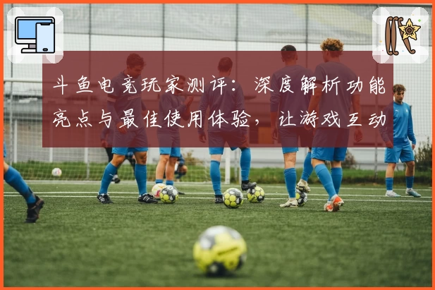 斗鱼电竞玩家测评：深度解析功能亮点与最佳使用体验，让游戏互动更有趣