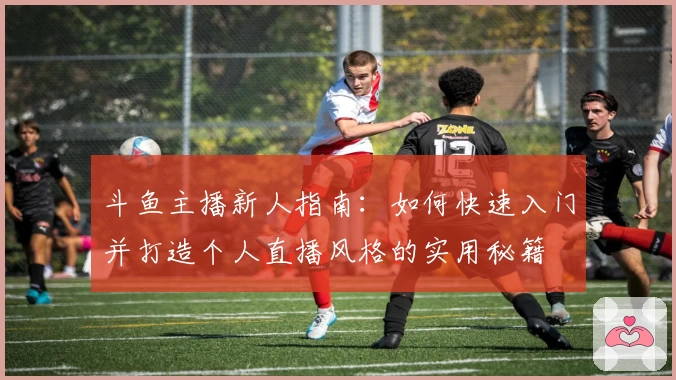 斗鱼主播新人指南：如何快速入门并打造个人直播风格的实用秘籍