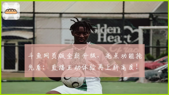 斗鱼网页版全新升级，亮点功能抢先看：直播互动体验再上新高度！