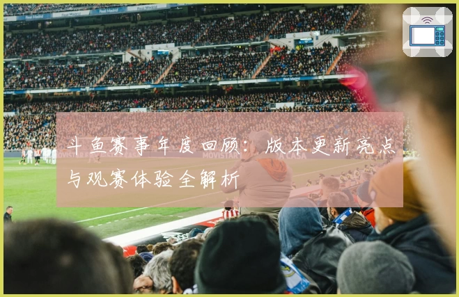 斗鱼赛事年度回顾：版本更新亮点与观赛体验全解析