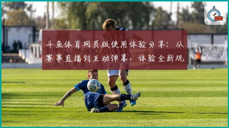 斗鱼体育网页版使用体验分享：从赛事直播到互动弹幕，体验全新观赛方式