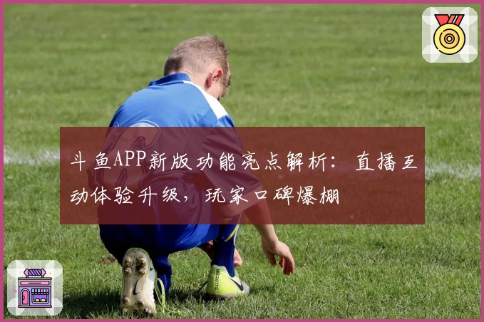 斗鱼APP新版功能亮点解析：直播互动体验升级，玩家口碑爆棚