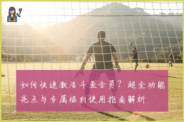 如何快速激活斗鱼会员？超全功能亮点与专属福利使用指南解析