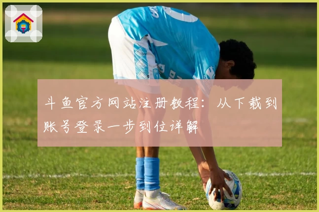 斗鱼官方网站注册教程：从下载到账号登录一步到位详解