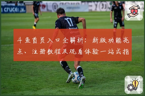 斗鱼首页入口全解析：新版功能亮点、注册教程及观看体验一站式指南