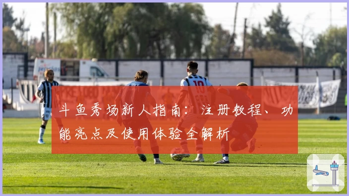 斗鱼秀场新人指南:注册教程、功能亮点及使用体验全解析