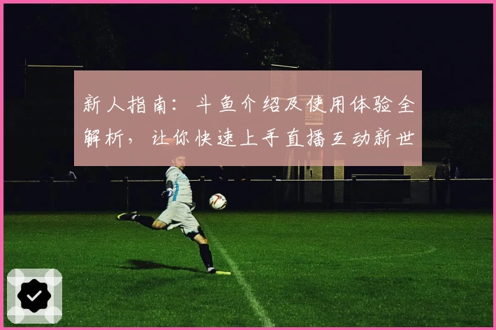 新人指南：斗鱼介绍及使用体验全解析，让你快速上手直播互动新世界