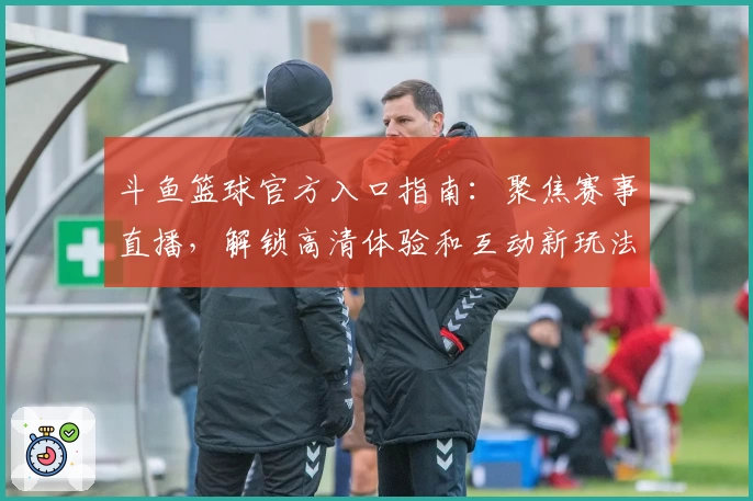 斗鱼篮球官方入口指南:聚焦赛事直播,解锁高清体验和互动新玩法