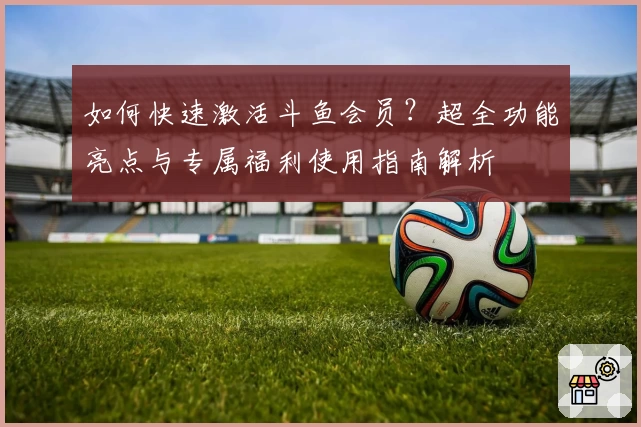 如何快速激活斗鱼会员？超全功能亮点与专属福利使用指南解析