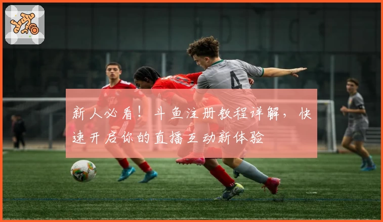 新人必看！斗鱼注册教程详解，快速开启你的直播互动新体验