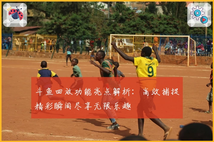 斗鱼回放功能亮点解析：高效捕捉精彩瞬间尽享无限乐趣