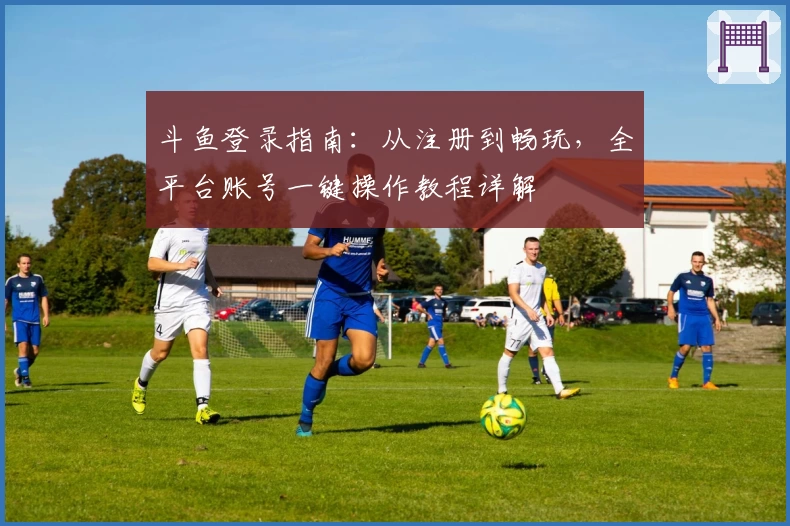 斗鱼登录指南：从注册到畅玩，全平台账号一键操作教程详解