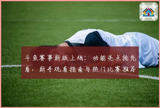 斗鱼赛事新版上线：功能亮点抢先看，新手观看指南与热门比赛推荐