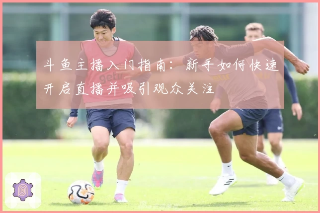 斗鱼主播入门指南：新手如何快速开启直播并吸引观众关注