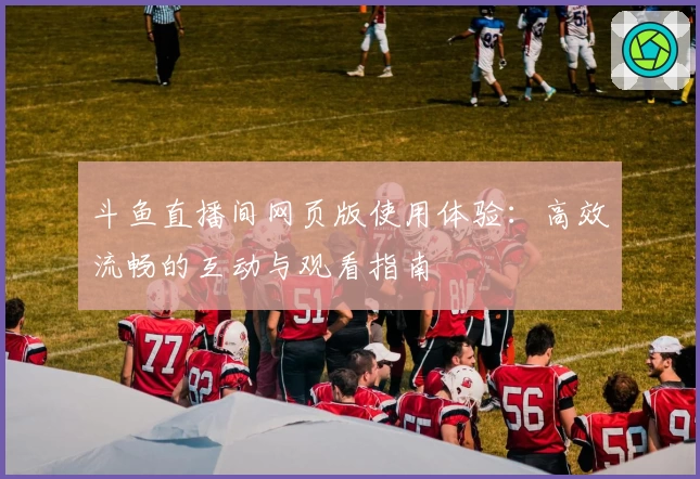 斗鱼直播间网页版使用体验：高效流畅的互动与观看指南