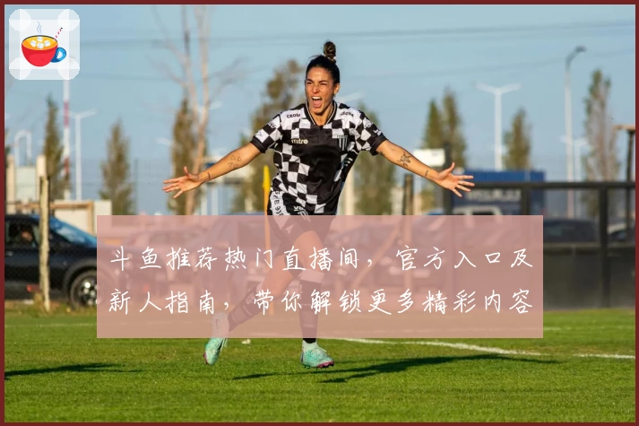 斗鱼推荐热门直播间，官方入口及新人指南，带你解锁更多精彩内容