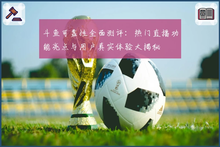 斗鱼可靠性全面测评：热门直播功能亮点与用户真实体验大揭秘