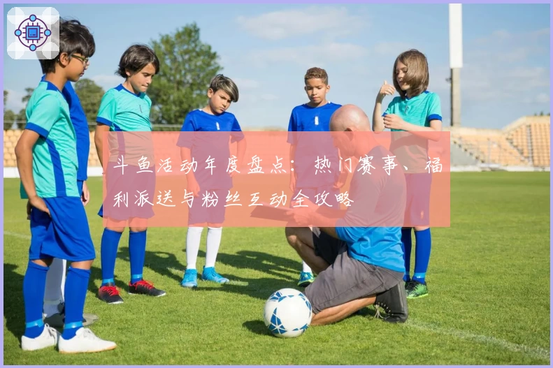 斗鱼活动年度盘点：热门赛事、福利派送与粉丝互动全攻略