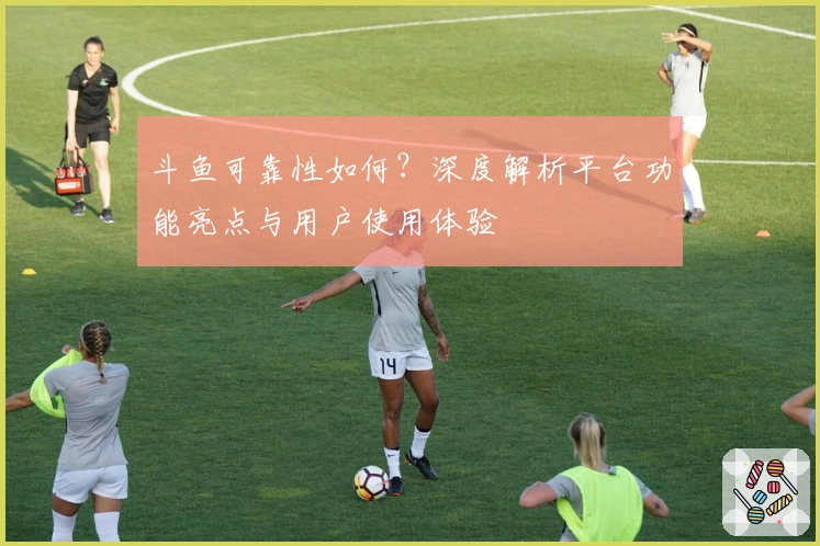 斗鱼可靠性如何？深度解析平台功能亮点与用户使用体验