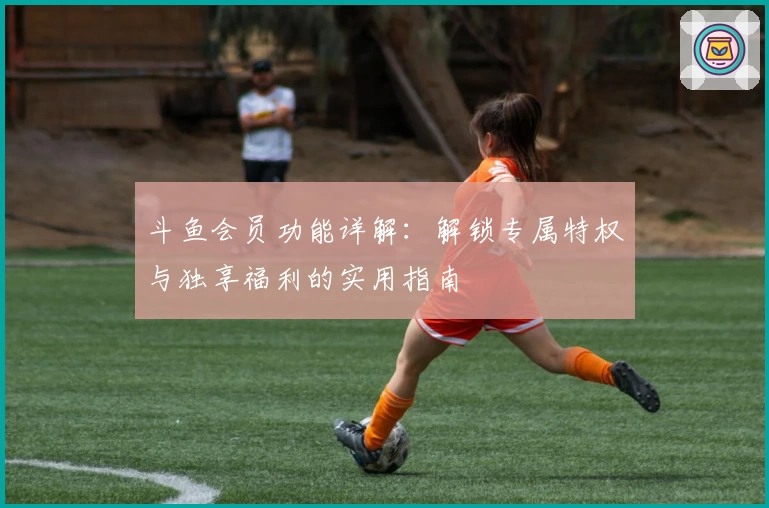 斗鱼会员功能详解：解锁专属特权与独享福利的实用指南