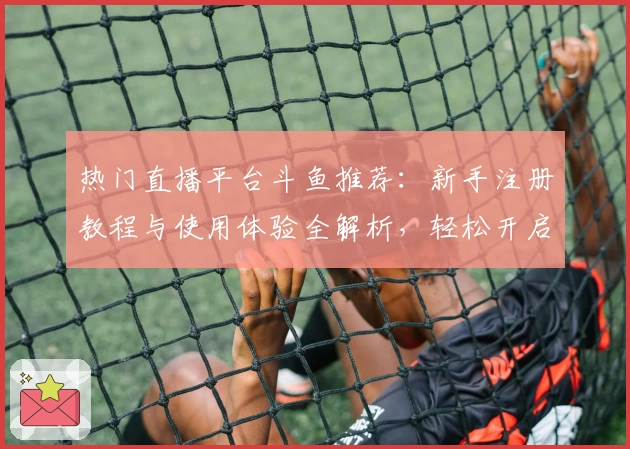 热门直播平台斗鱼推荐：新手注册教程与使用体验全解析，轻松开启你的游戏直播之旅