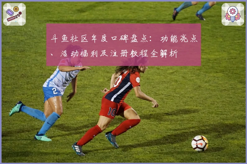 斗鱼社区年度口碑盘点：功能亮点、活动福利及注册教程全解析