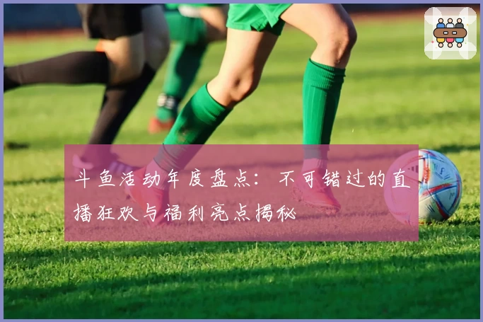 斗鱼活动年度盘点：不可错过的直播狂欢与福利亮点揭秘