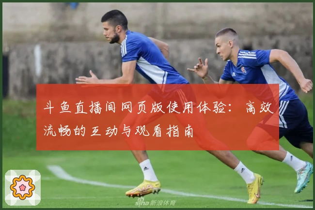 斗鱼直播间网页版使用体验:高效流畅的互动与观看指南