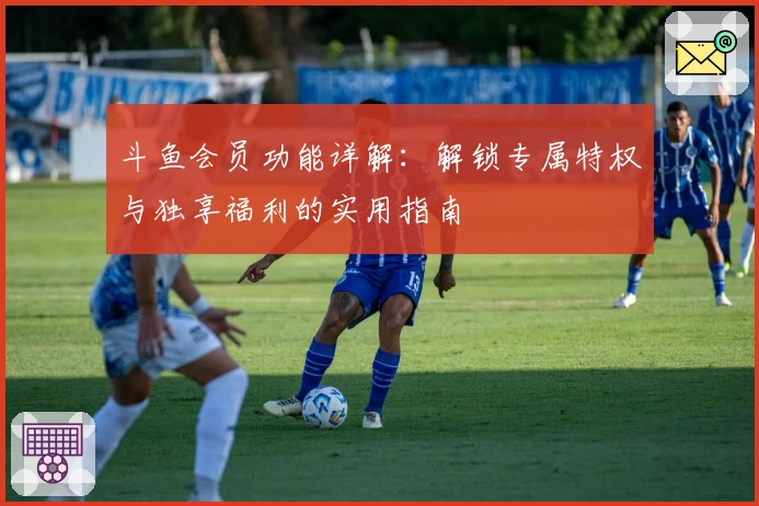 斗鱼会员功能详解：解锁专属特权与独享福利的实用指南